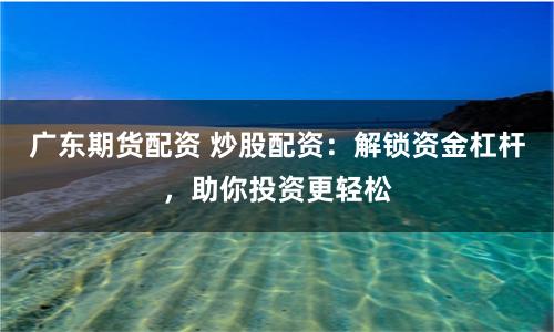 广东期货配资 炒股配资：解锁资金杠杆，助你投资更轻松