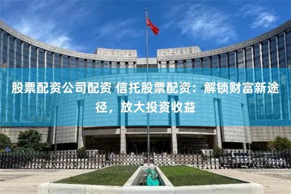 股票配资公司配资 信托股票配资：解锁财富新途径，放大投资收益