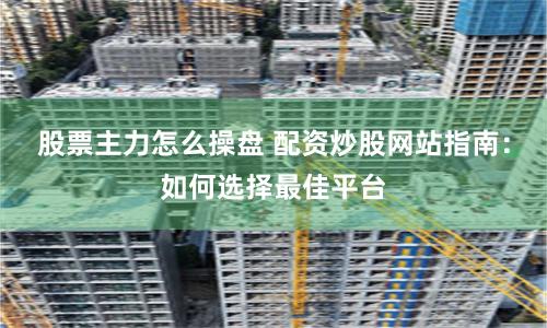 股票主力怎么操盘 配资炒股网站指南：如何选择最佳平台