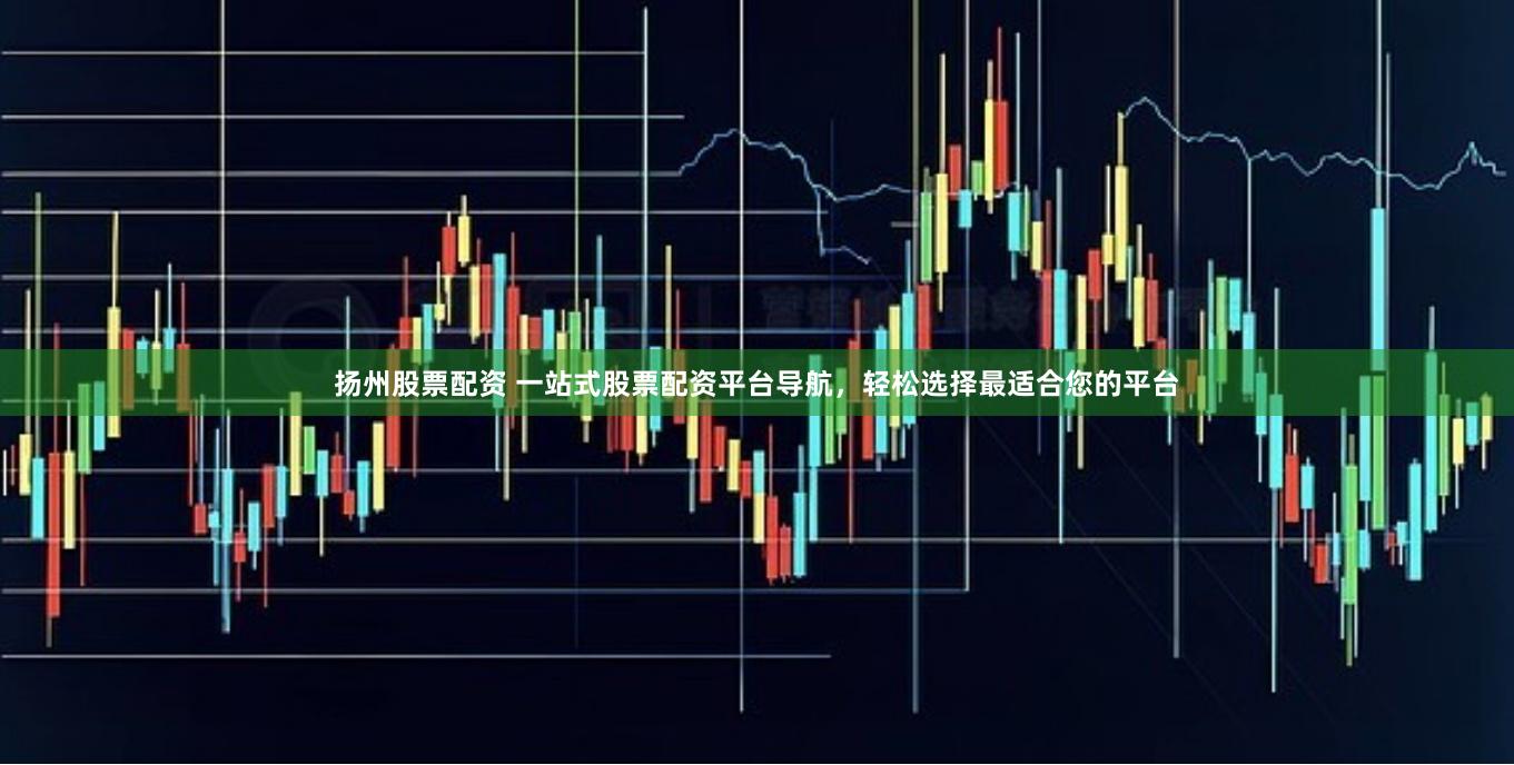 扬州股票配资 一站式股票配资平台导航，轻松选择最适合您的平台