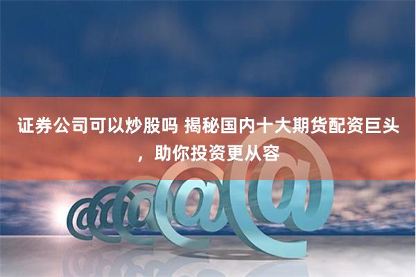 证券公司可以炒股吗 揭秘国内十大期货配资巨头，助你投资更从容