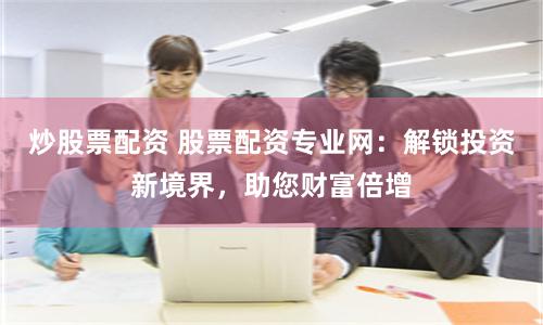 炒股票配资 股票配资专业网：解锁投资新境界，助您财富倍增