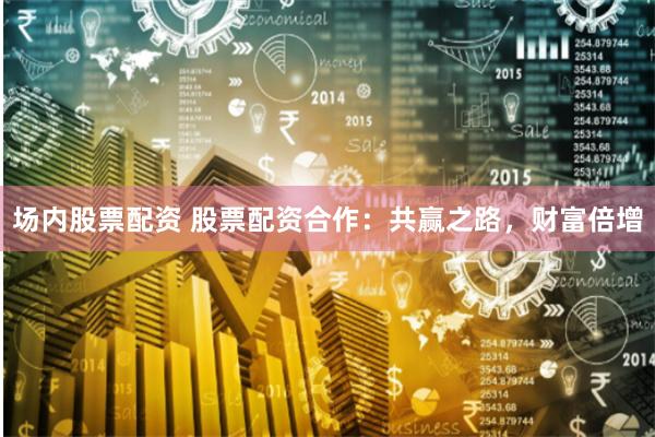 场内股票配资 股票配资合作：共赢之路，财富倍增