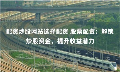 配资炒股网站选择配资 股票配资：解锁炒股资金，提升收益潜力