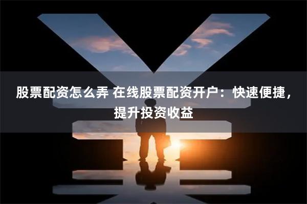 股票配资怎么弄 在线股票配资开户：快速便捷，提升投资收益