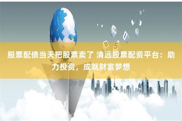 股票配债当天把股票卖了 清远股票配资平台：助力投资，成就财富梦想