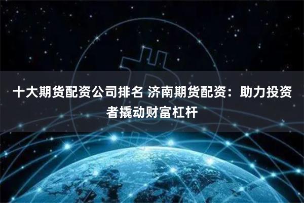 十大期货配资公司排名 济南期货配资：助力投资者撬动财富杠杆