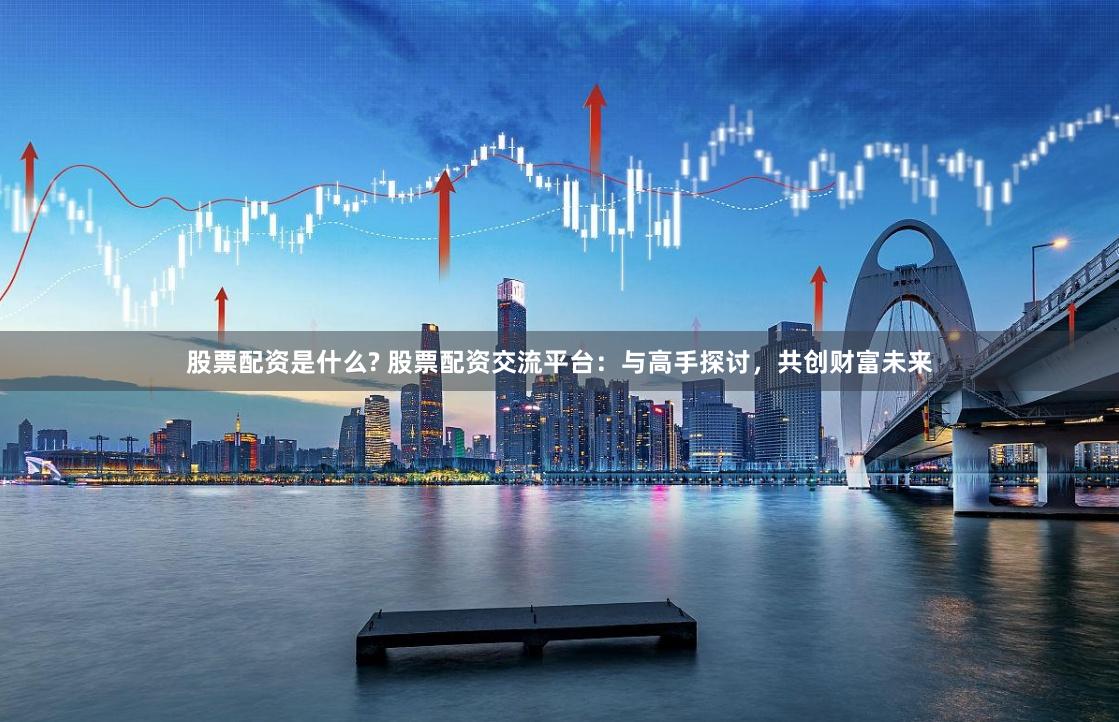 股票配资是什么? 股票配资交流平台：与高手探讨，共创财富未来