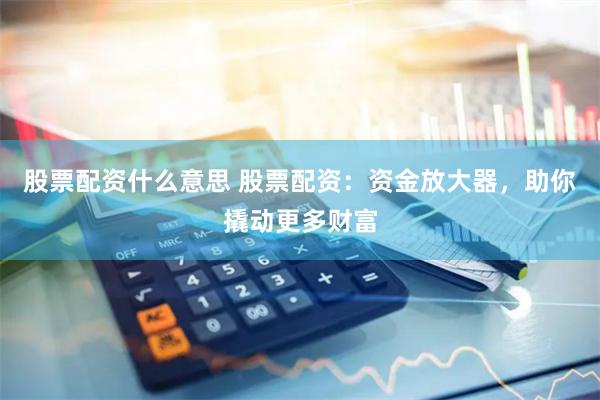 股票配资什么意思 股票配资：资金放大器，助你撬动更多财富