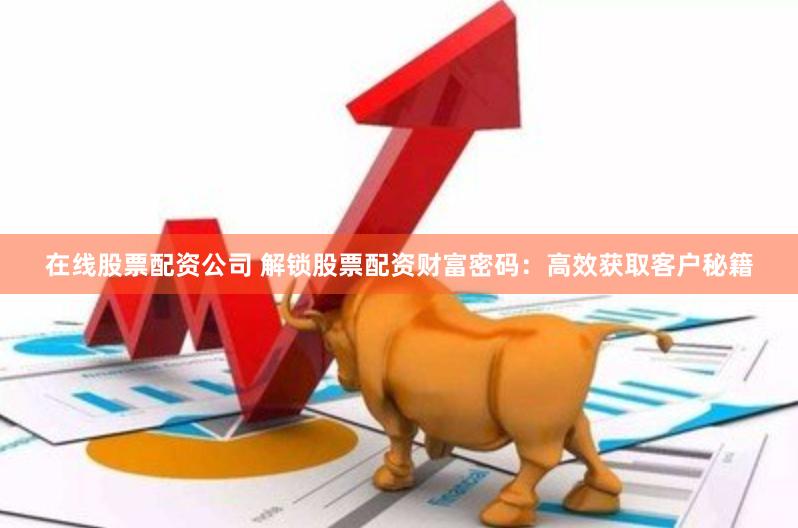在线股票配资公司 解锁股票配资财富密码：高效获取客户秘籍