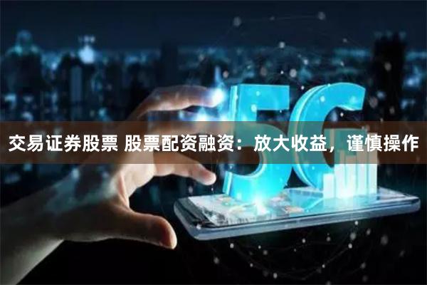 交易证券股票 股票配资融资：放大收益，谨慎操作
