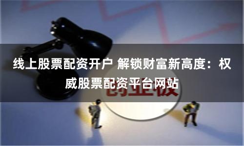 线上股票配资开户 解锁财富新高度：权威股票配资平台网站