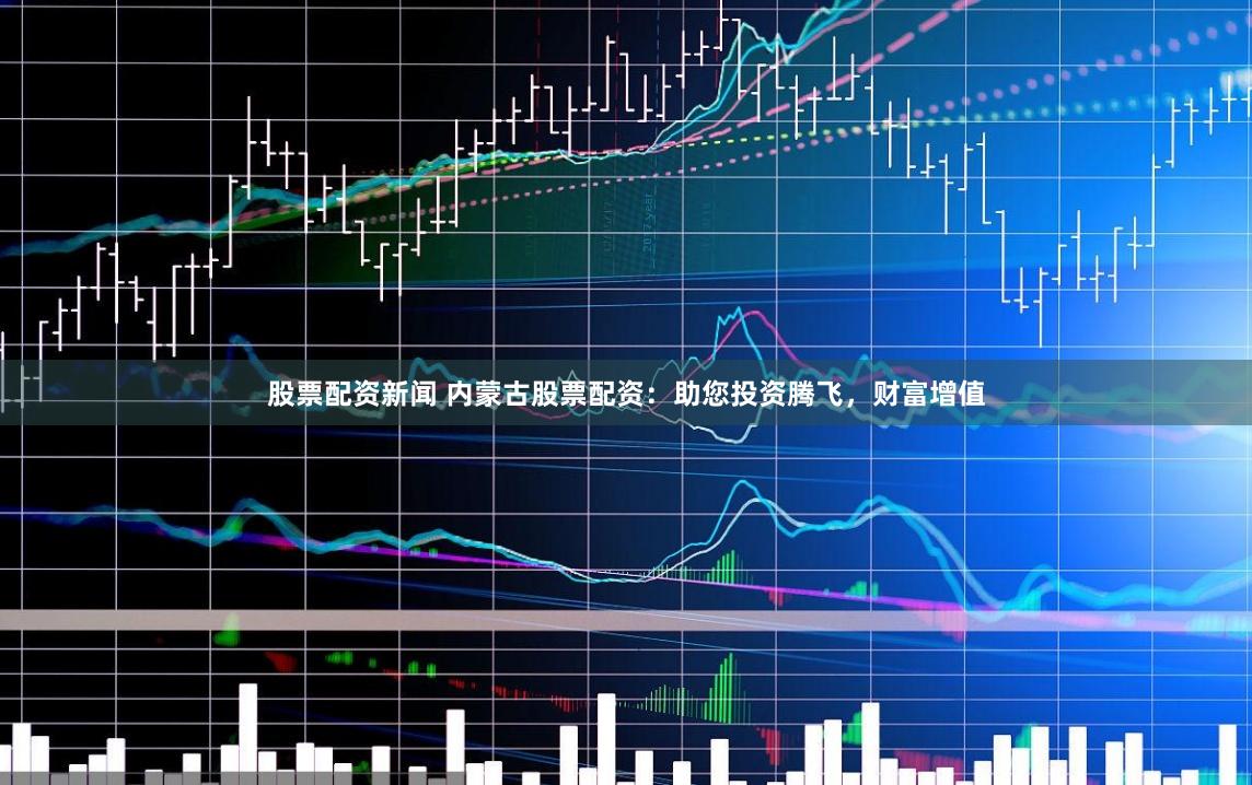 股票配资新闻 内蒙古股票配资：助您投资腾飞，财富增值