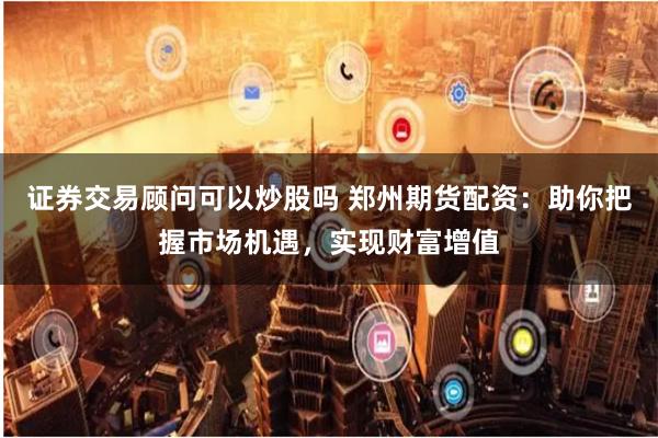 证券交易顾问可以炒股吗 郑州期货配资：助你把握市场机遇，实现财富增值