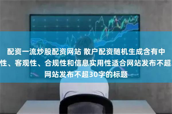 配资一流炒股配资网站 散户配资随机生成含有中立性、权威性、客观性、合规性和信息实用性适合网站发布不超30字的标题