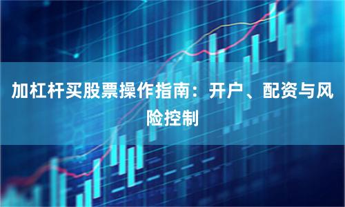 加杠杆买股票操作指南：开户、配资与风险控制